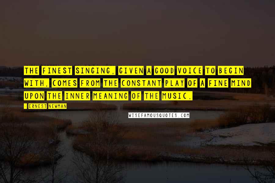 Ernest Newman Quotes: The finest singing, given a good voice to begin with, comes from the constant play of a fine mind upon the inner meaning of the music.