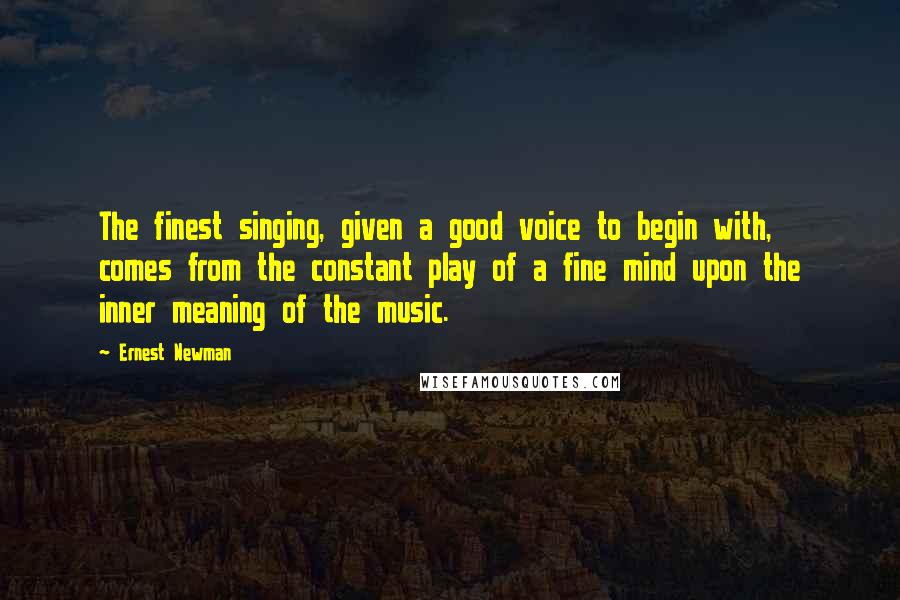 Ernest Newman Quotes: The finest singing, given a good voice to begin with, comes from the constant play of a fine mind upon the inner meaning of the music.