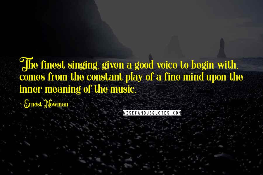 Ernest Newman Quotes: The finest singing, given a good voice to begin with, comes from the constant play of a fine mind upon the inner meaning of the music.