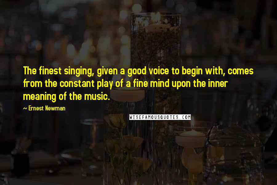 Ernest Newman Quotes: The finest singing, given a good voice to begin with, comes from the constant play of a fine mind upon the inner meaning of the music.