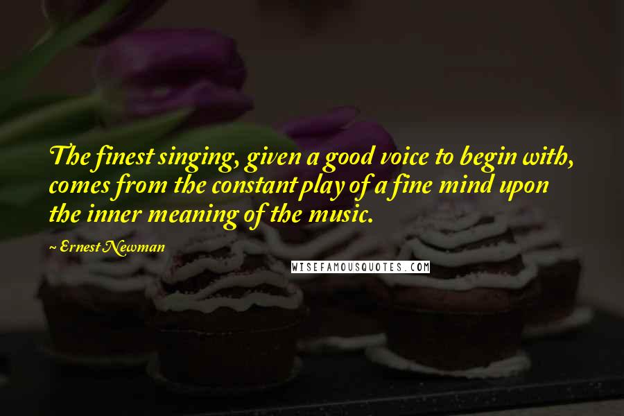 Ernest Newman Quotes: The finest singing, given a good voice to begin with, comes from the constant play of a fine mind upon the inner meaning of the music.