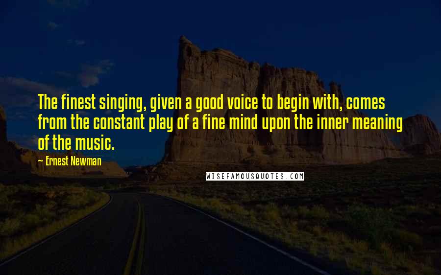 Ernest Newman Quotes: The finest singing, given a good voice to begin with, comes from the constant play of a fine mind upon the inner meaning of the music.