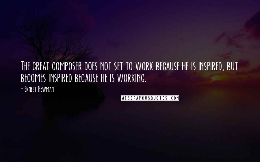 Ernest Newman Quotes: The great composer does not set to work because he is inspired, but becomes inspired because he is working.