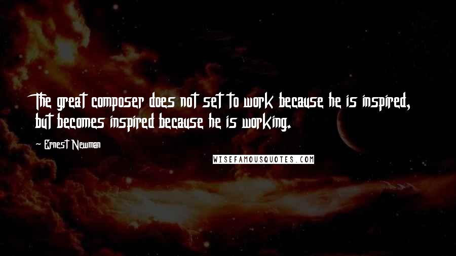 Ernest Newman Quotes: The great composer does not set to work because he is inspired, but becomes inspired because he is working.