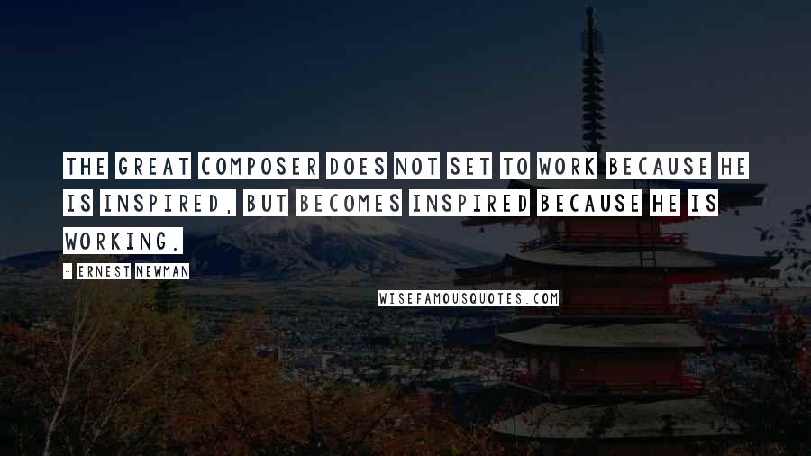 Ernest Newman Quotes: The great composer does not set to work because he is inspired, but becomes inspired because he is working.