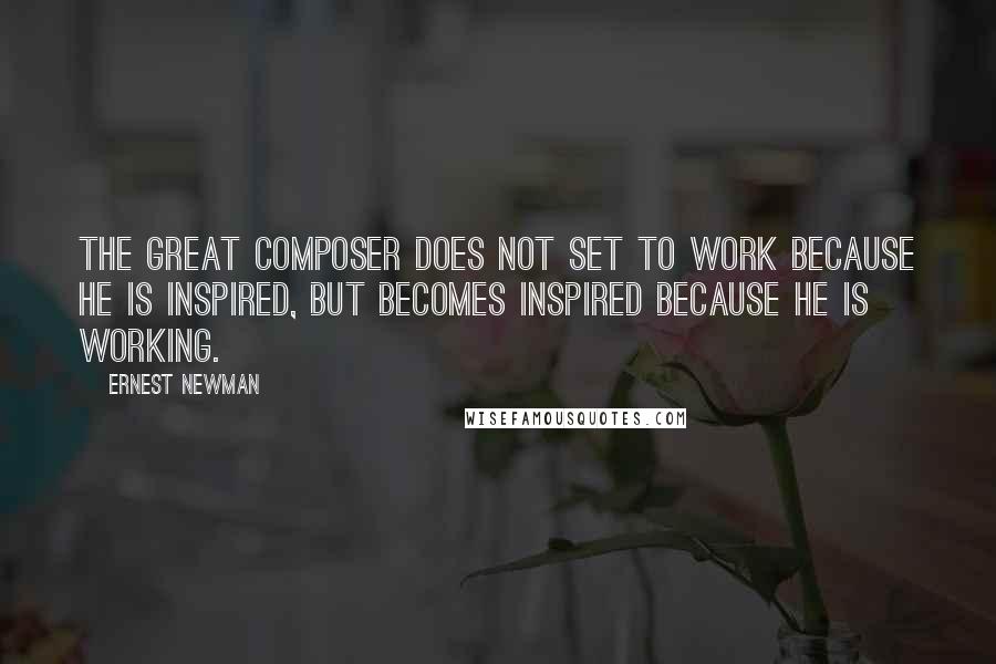 Ernest Newman Quotes: The great composer does not set to work because he is inspired, but becomes inspired because he is working.