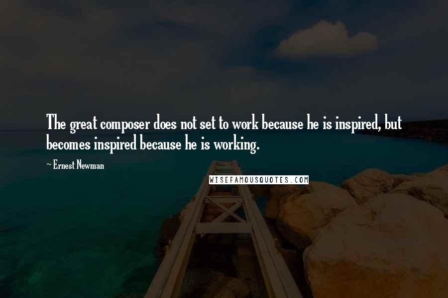 Ernest Newman Quotes: The great composer does not set to work because he is inspired, but becomes inspired because he is working.