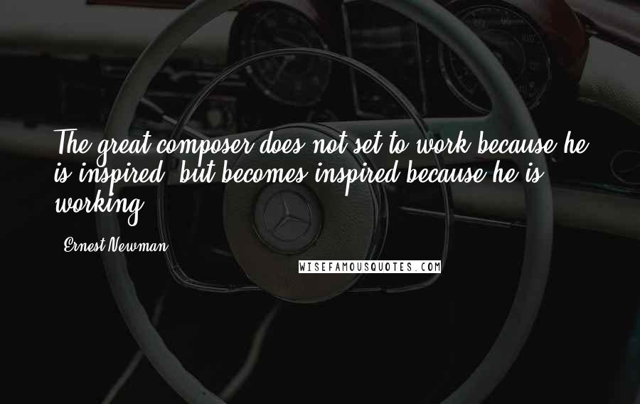 Ernest Newman Quotes: The great composer does not set to work because he is inspired, but becomes inspired because he is working.