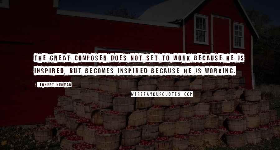 Ernest Newman Quotes: The great composer does not set to work because he is inspired, but becomes inspired because he is working.