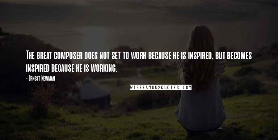 Ernest Newman Quotes: The great composer does not set to work because he is inspired, but becomes inspired because he is working.