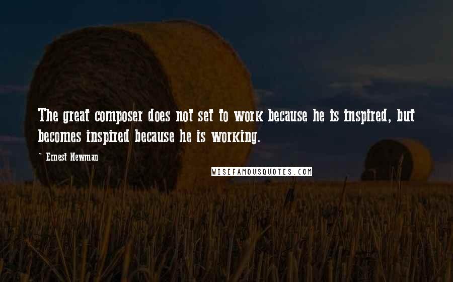 Ernest Newman Quotes: The great composer does not set to work because he is inspired, but becomes inspired because he is working.