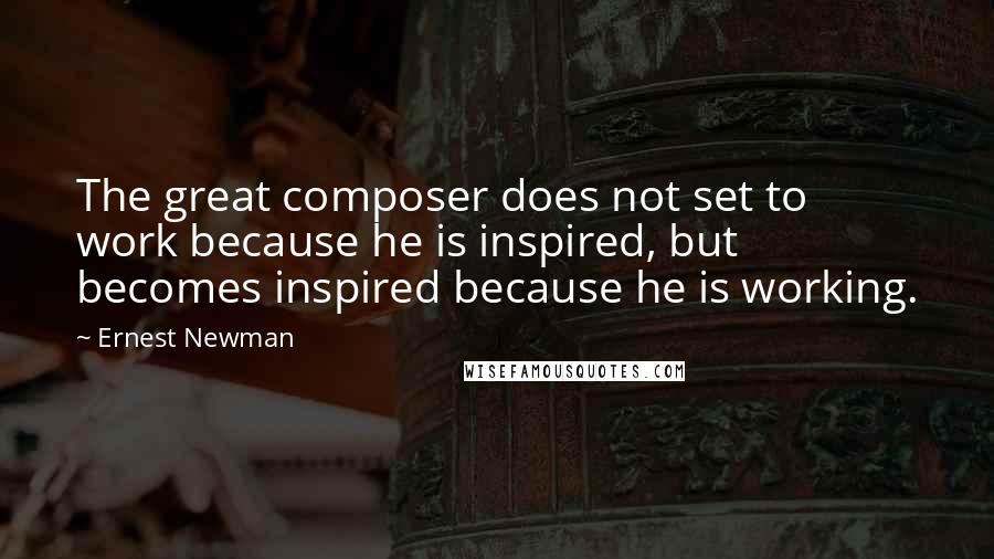 Ernest Newman Quotes: The great composer does not set to work because he is inspired, but becomes inspired because he is working.