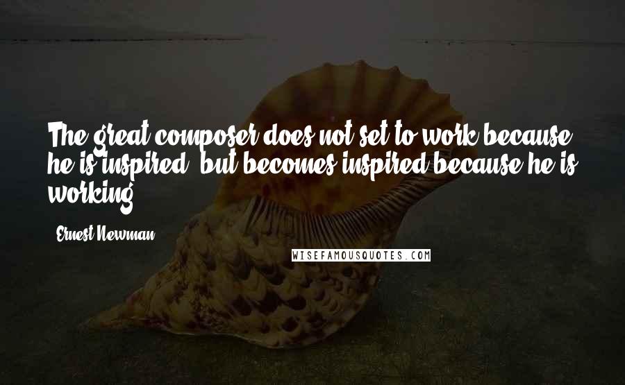 Ernest Newman Quotes: The great composer does not set to work because he is inspired, but becomes inspired because he is working.