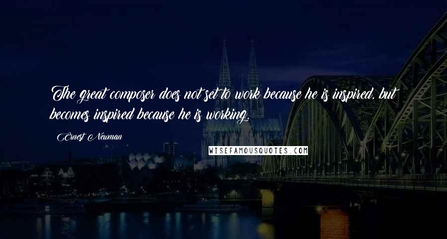 Ernest Newman Quotes: The great composer does not set to work because he is inspired, but becomes inspired because he is working.