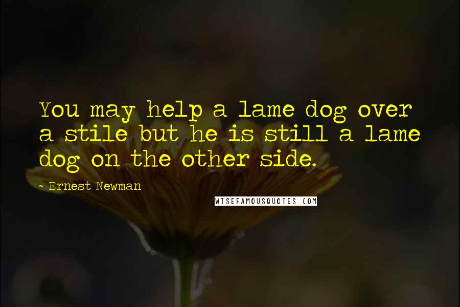 Ernest Newman Quotes: You may help a lame dog over a stile but he is still a lame dog on the other side.