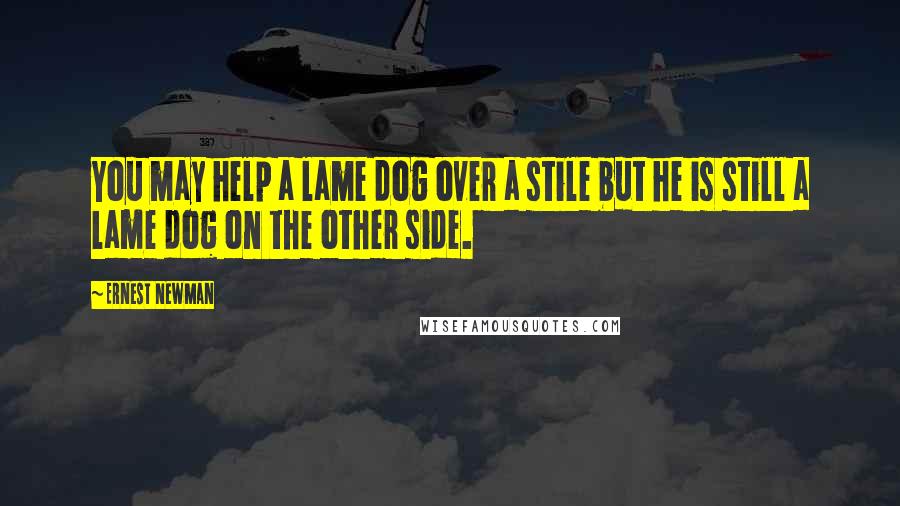 Ernest Newman Quotes: You may help a lame dog over a stile but he is still a lame dog on the other side.