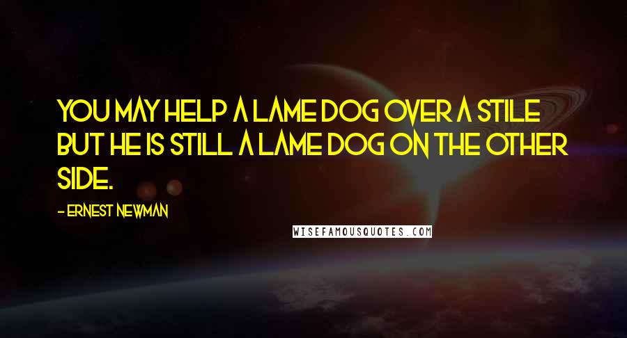Ernest Newman Quotes: You may help a lame dog over a stile but he is still a lame dog on the other side.