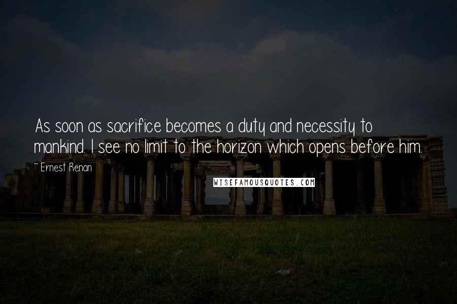 Ernest Renan Quotes: As soon as sacrifice becomes a duty and necessity to mankind. I see no limit to the horizon which opens before him.