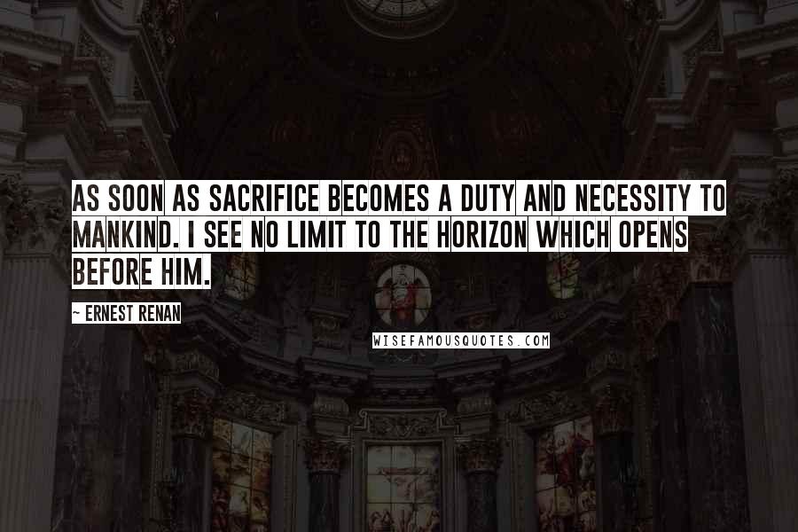 Ernest Renan Quotes: As soon as sacrifice becomes a duty and necessity to mankind. I see no limit to the horizon which opens before him.