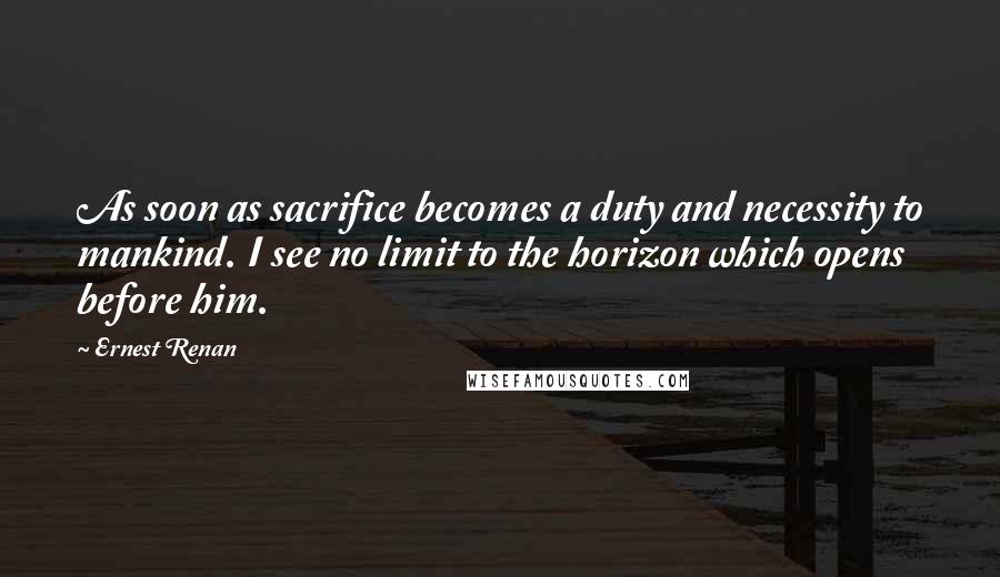 Ernest Renan Quotes: As soon as sacrifice becomes a duty and necessity to mankind. I see no limit to the horizon which opens before him.