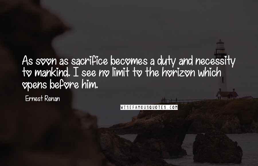 Ernest Renan Quotes: As soon as sacrifice becomes a duty and necessity to mankind. I see no limit to the horizon which opens before him.