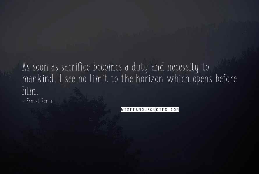 Ernest Renan Quotes: As soon as sacrifice becomes a duty and necessity to mankind. I see no limit to the horizon which opens before him.