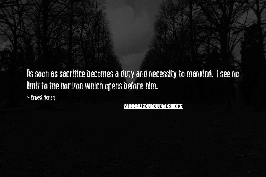 Ernest Renan Quotes: As soon as sacrifice becomes a duty and necessity to mankind. I see no limit to the horizon which opens before him.