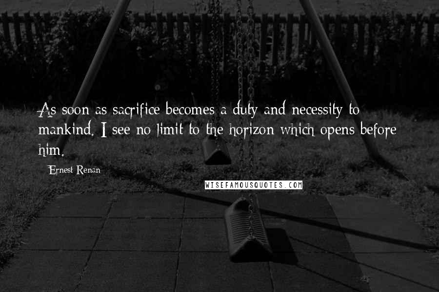 Ernest Renan Quotes: As soon as sacrifice becomes a duty and necessity to mankind. I see no limit to the horizon which opens before him.