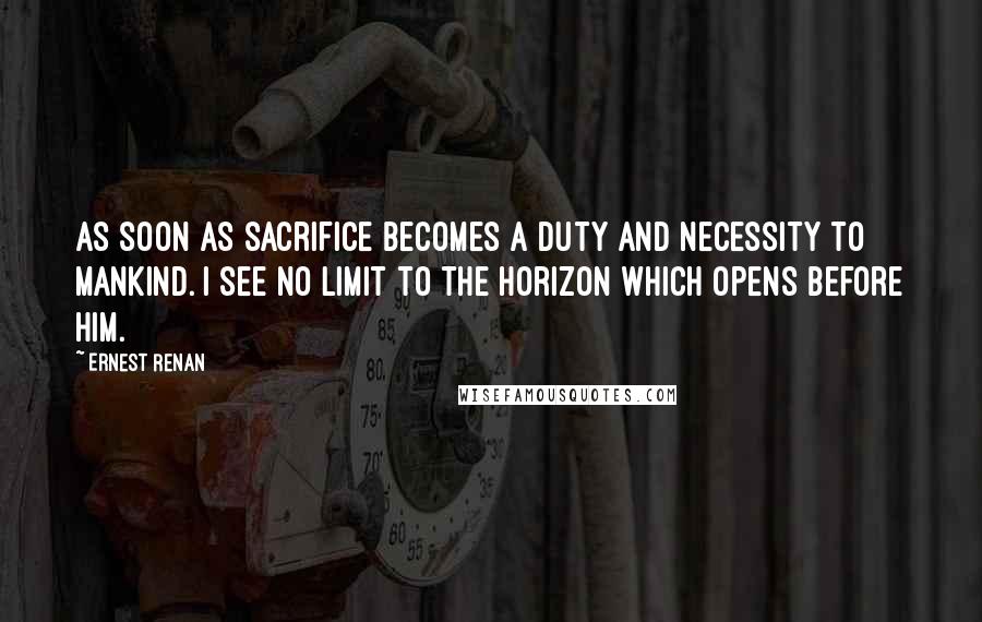 Ernest Renan Quotes: As soon as sacrifice becomes a duty and necessity to mankind. I see no limit to the horizon which opens before him.