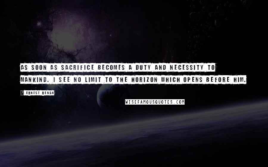 Ernest Renan Quotes: As soon as sacrifice becomes a duty and necessity to mankind. I see no limit to the horizon which opens before him.