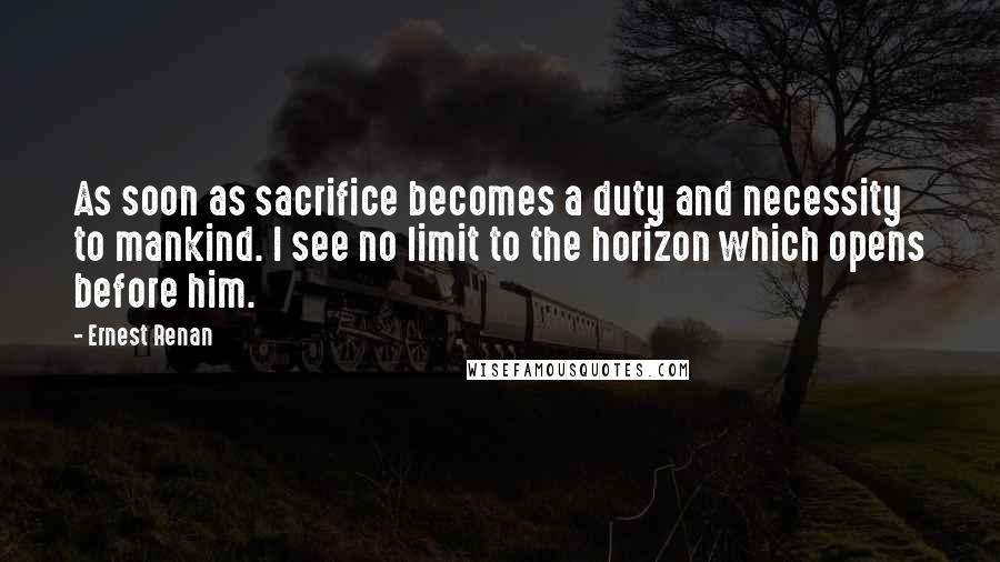 Ernest Renan Quotes: As soon as sacrifice becomes a duty and necessity to mankind. I see no limit to the horizon which opens before him.