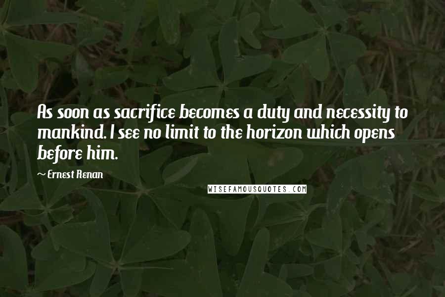 Ernest Renan Quotes: As soon as sacrifice becomes a duty and necessity to mankind. I see no limit to the horizon which opens before him.