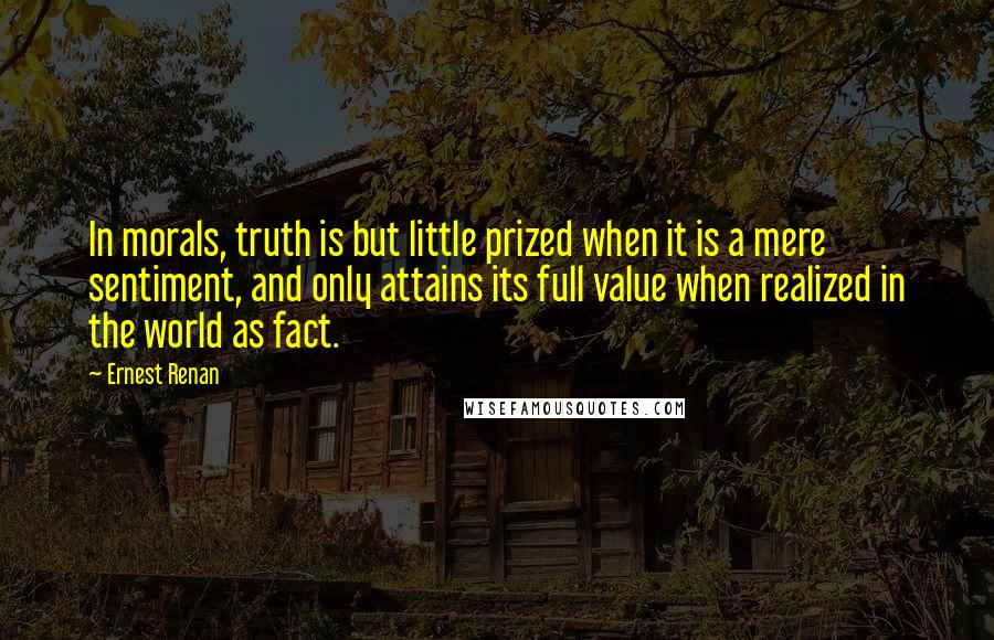 Ernest Renan Quotes: In morals, truth is but little prized when it is a mere sentiment, and only attains its full value when realized in the world as fact.