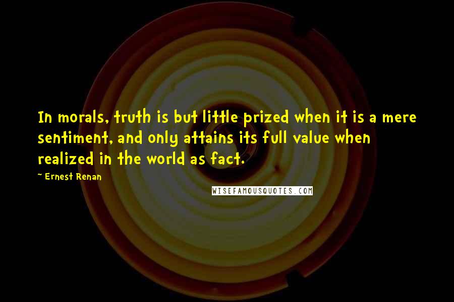 Ernest Renan Quotes: In morals, truth is but little prized when it is a mere sentiment, and only attains its full value when realized in the world as fact.