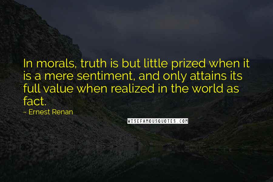 Ernest Renan Quotes: In morals, truth is but little prized when it is a mere sentiment, and only attains its full value when realized in the world as fact.