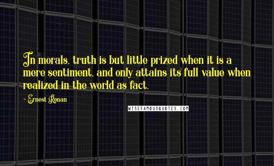 Ernest Renan Quotes: In morals, truth is but little prized when it is a mere sentiment, and only attains its full value when realized in the world as fact.