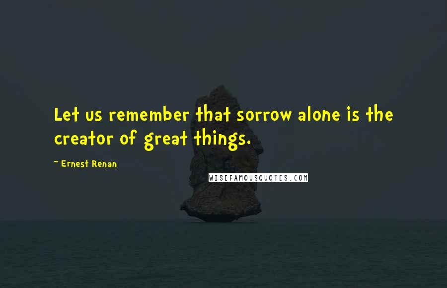 Ernest Renan Quotes: Let us remember that sorrow alone is the creator of great things.