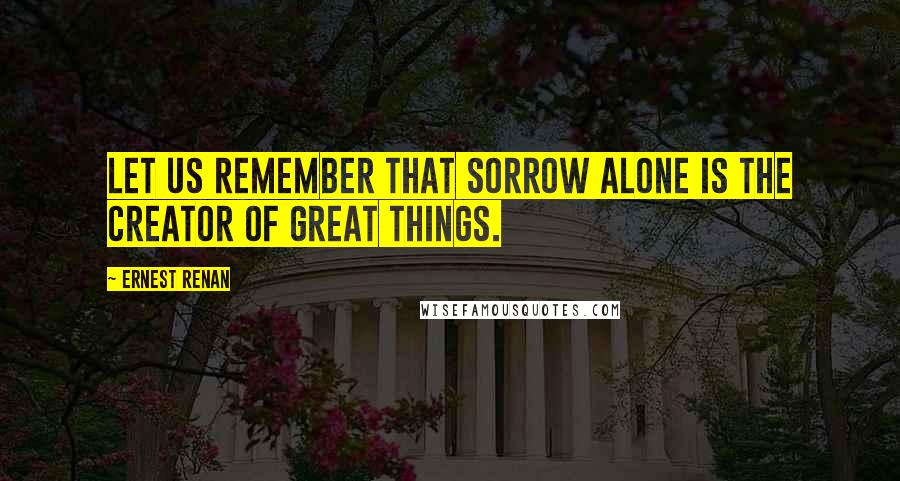 Ernest Renan Quotes: Let us remember that sorrow alone is the creator of great things.