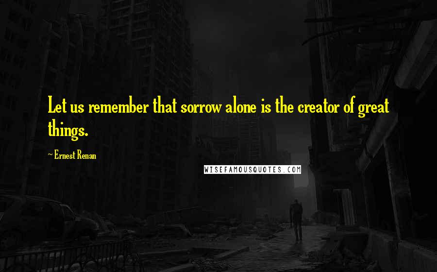 Ernest Renan Quotes: Let us remember that sorrow alone is the creator of great things.