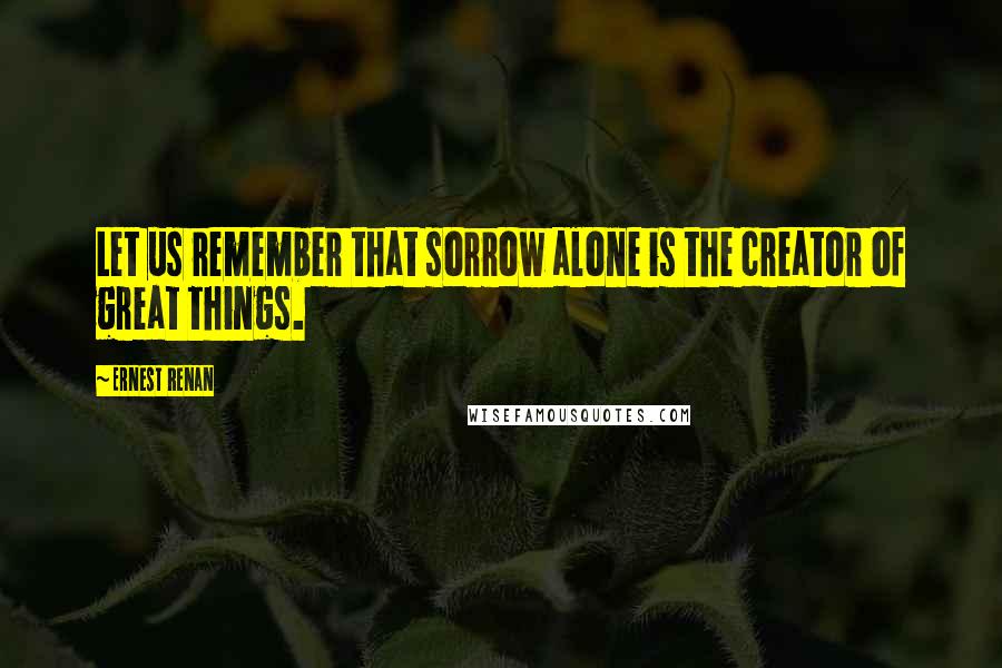 Ernest Renan Quotes: Let us remember that sorrow alone is the creator of great things.