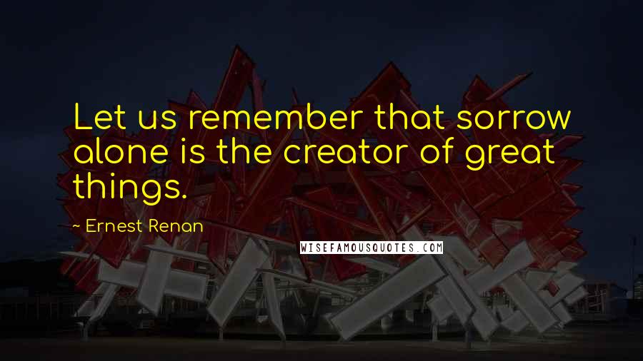 Ernest Renan Quotes: Let us remember that sorrow alone is the creator of great things.