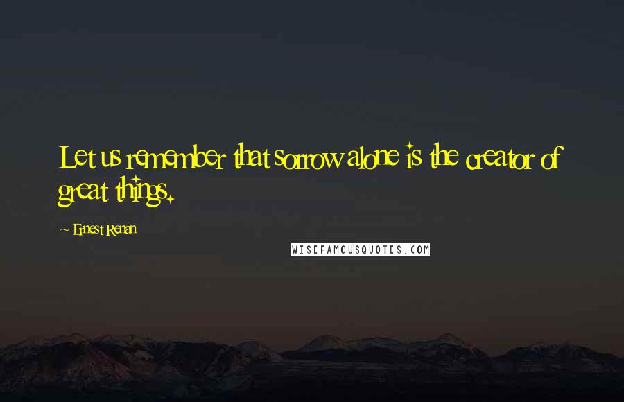 Ernest Renan Quotes: Let us remember that sorrow alone is the creator of great things.