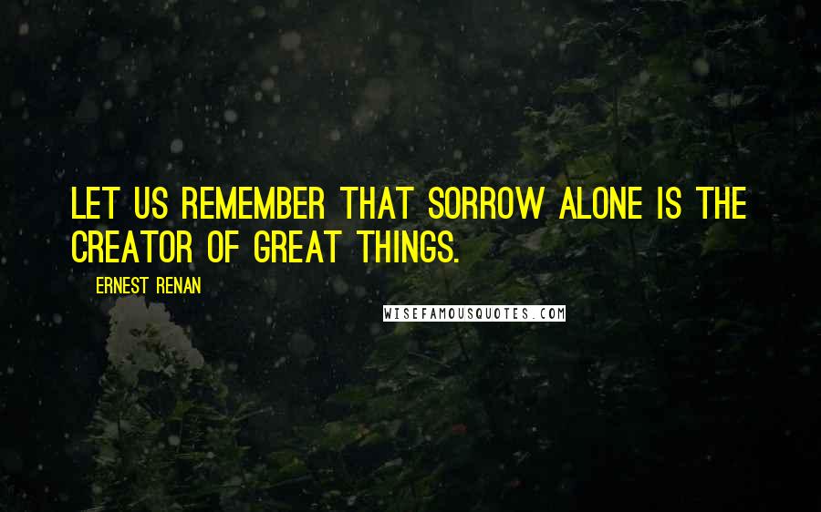 Ernest Renan Quotes: Let us remember that sorrow alone is the creator of great things.