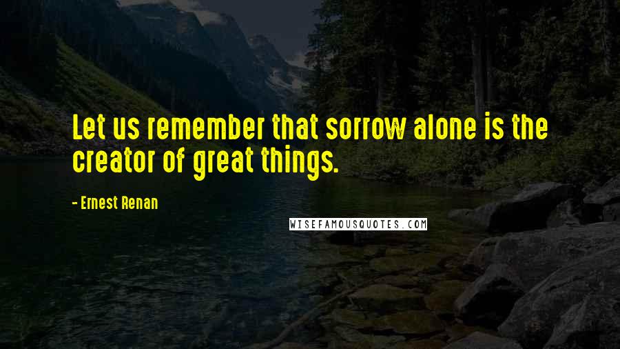 Ernest Renan Quotes: Let us remember that sorrow alone is the creator of great things.