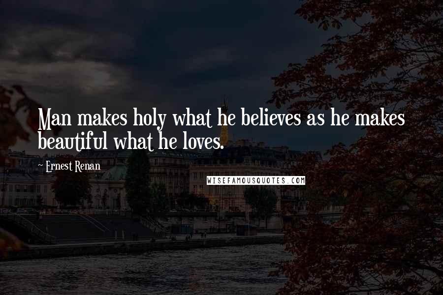 Ernest Renan Quotes: Man makes holy what he believes as he makes beautiful what he loves.