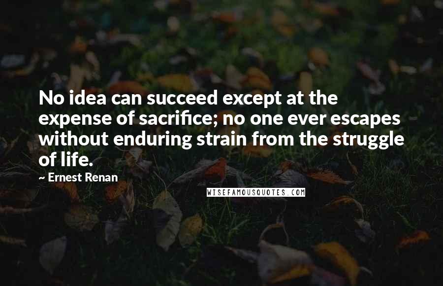 Ernest Renan Quotes: No idea can succeed except at the expense of sacrifice; no one ever escapes without enduring strain from the struggle of life.