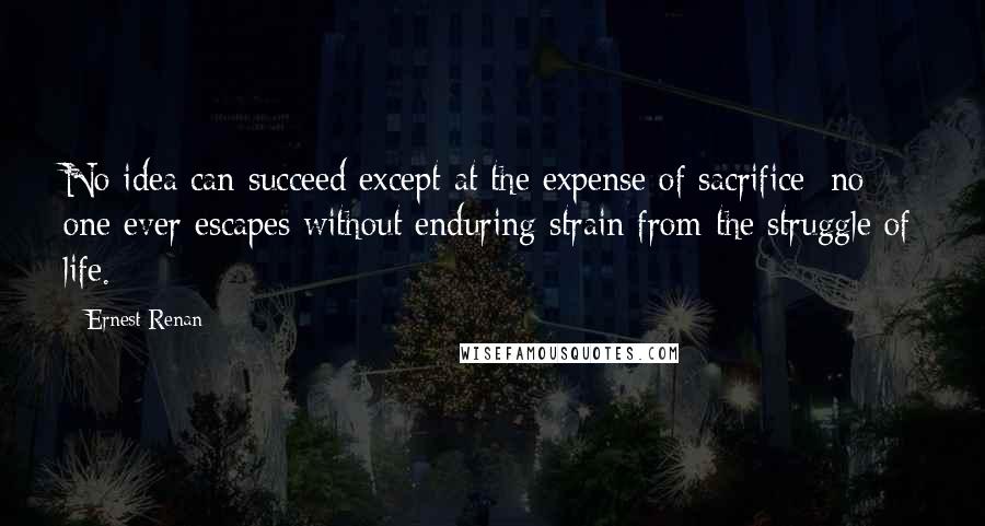 Ernest Renan Quotes: No idea can succeed except at the expense of sacrifice; no one ever escapes without enduring strain from the struggle of life.