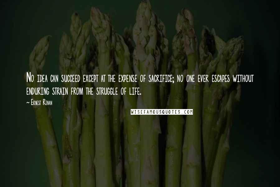 Ernest Renan Quotes: No idea can succeed except at the expense of sacrifice; no one ever escapes without enduring strain from the struggle of life.