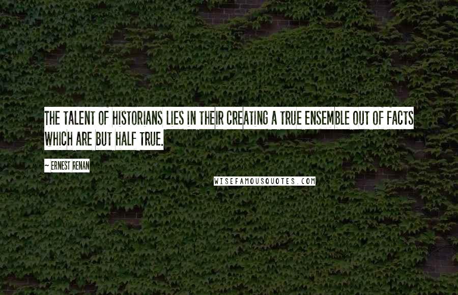 Ernest Renan Quotes: The talent of historians lies in their creating a true ensemble out of facts which are but half true.