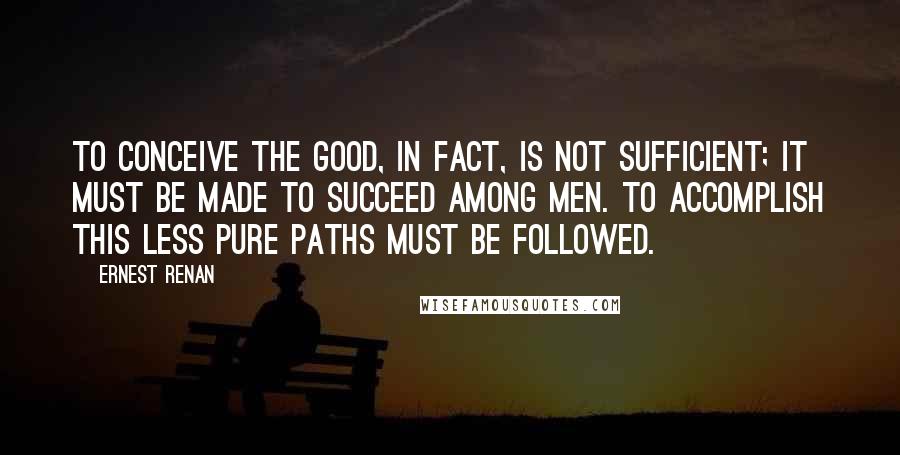 Ernest Renan Quotes: To conceive the good, in fact, is not sufficient; it must be made to succeed among men. To accomplish this less pure paths must be followed.